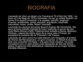 BIOGRAFIA Leonardo da Vinci va néixer a la Toscana el 15 d’Abril de 1452, i va morir el 2 de Maig de 1519 a Amboise. Va ser un artista florentí i un home d’un esperit universal, a la vegada, científic, enginyer, inventor, anatomista, pintor, escultor, arquitecte, urbanista, naturalista, músic, poeta, filòsof i escriptor. Leonardo fou alumne del pintor florentí Andrea del Verrocchio. Els seus primers treballs importants foren realitzats al servei del duc Lluís Maria Sforza a Milà. Posteriorment treballà a Roma, Bolonya i Venècia, i passà els últims anys de la seva vida a França, tot acceptant la invitació del rei Francesc I de França. Leonardo de Vinci sovint ha estat descrit com l'arquetip i el símbol de l'home del Renaixement, un geni universal, un filòsof humanista amb una curiositat il·limitada, i una gran força creativa. Ha estat considerat com un dels pintors més destacats de tots els temps i potser la persona més polifacètica i talentosa en un major nombre d'àmbits diferents. 