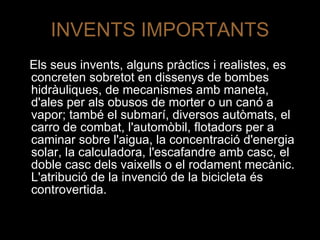 INVENTS IMPORTANTS Els seus invents, alguns pràctics i realistes, es concreten sobretot en dissenys de bombes hidràuliques, de mecanismes amb maneta, d'ales per als obusos de morter o un canó a vapor; també el submarí, diversos autòmats, el carro de combat, l'automòbil, flotadors per a caminar sobre l'aigua, la concentració d'energia solar, la calculadora, l'escafandre amb casc, el doble casc dels vaixells o el rodament mecànic. L'atribució de la invenció de la bicicleta és controvertida.  