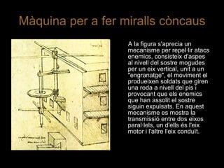 Màquina per a fer miralls còncaus A la figura s'aprecia un mecanisme per repel·lir atacs enemics, consisteix d'aspes al nivell del sostre mogudes per un eix vertical, unit a un "engranatge", el moviment el produeixen soldats que giren una roda a nivell del pis i provocant que els enemics que han assolit el sostre siguin expulsats. En aquest mecanisme es mostra la transmissió entre dos eixos paral·lels, un d'ells és l'eix motor i l'altre l'eix conduït. 