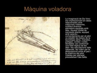 Màquina voladora  La imaginació de Da Vinci era impressionant en idees relacionades amb màquines voladores, incloent diversos planadors equipats amb ales. Aquest model de carcassa oberta, equipat amb seients i comandaments per al pilot va establir les bases de la tecnologia aèria. manetes, politges, cordes i rodes dentades van conformar una fidel rèplica de les ales i les articulacions dels ratpenats. No volen per la desproporció entre el pes i la potència del pilot. Usades per planejar, precedeixen l'ala delta. 