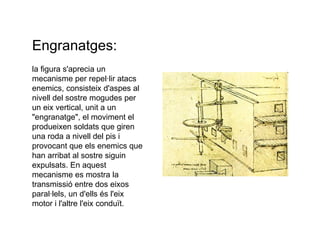 Engranatges: la figura s'aprecia un mecanisme per repel·lir atacs enemics, consisteix d'aspes al nivell del sostre mogudes per un eix vertical, unit a un "engranatge", el moviment el produeixen soldats que giren una roda a nivell del pis i provocant que els enemics que han arribat al sostre siguin expulsats. En aquest mecanisme es mostra la transmissió entre dos eixos paral·lels, un d'ells és l'eix motor i l'altre l'eix conduït. 