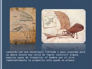 Leonardo con una tecnología limitada y poco avanzada para
su época estuvo muy cerca de lograr construir alguna
maquina capaz de trasportar al hombre por el aire,
lamentablemente su propósito solo quedo en planos.
 