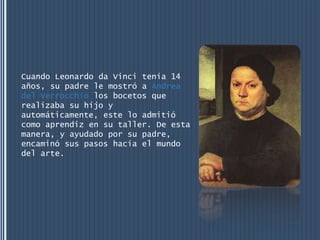 Cuando Leonardo da Vinci tenía 14
años, su padre le mostró a Andrea
del Verrocchio los bocetos que
realizaba su hijo y
automáticamente, este lo admitió
como aprendiz en su taller. De esta
manera, y ayudado por su padre,
encaminó sus pasos hacia el mundo
del arte.
 