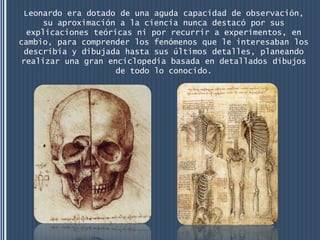 Leonardo era dotado de una aguda capacidad de observación,
      su aproximación a la ciencia nunca destacó por sus
  explicaciones teóricas ni por recurrir a experimentos, en
cambio, para comprender los fenómenos que le interesaban los
  describía y dibujada hasta sus últimos detalles, planeando
 realizar una gran enciclopedia basada en detallados dibujos
                     de todo lo conocido.
 