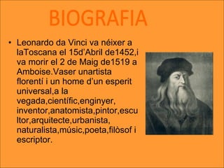 Leonardo da Vinci va néixer a laToscana el 15d’Abril de1452,i va morir el 2 de Maig de1519 a Amboise.Vaser unartista florentí i un home d’un esperit universal,a la vegada,científic,enginyer, inventor,anatomista,pintor,escultor,arquitecte,urbanista, naturalista,músic,poeta,filòsof i escriptor. BIOGRAFIA 