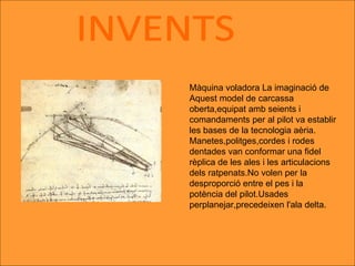 INVENTS Màquina voladora La imaginació de Aquest model de carcassa oberta,equipat amb seients i comandaments per al pilot va establir les bases de la tecnologia aèria. Manetes,politges,cordes i rodes dentades van conformar una fidel rèplica de les ales i les articulacions dels ratpenats.No volen per la desproporció entre el pes i la potència del pilot.Usades perplanejar,precedeixen l'ala delta. 