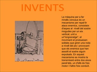 INVENTS La màquina per a fer miralls còncaus és un mecanisme per repel·lir atacs enemics, consisteix d'aspes al  nivell del sostre mogudes per un eix vertical, unit a un"engranatge", el moviment el produeixen soldats que giren una roda a nivell del pis i provocant que els enemics que han assolit el sostre siguin expulsats. En aquest mecanisme es mostra la transmissió entre dos eixos paral·lels, un d'ells és l'eix motor i l'altre l'eix conduït.  