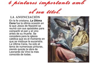 4 pintures importants amb el seu títol.   La anunciación   En la fe cristiana,  La Última Cena  fue la última ocasión en la que Jesús de Nazaret se reunió con sus apóstoles para compartir el pan y el vino antes de su muerte. Se considera para la iglesia católica que es el momento en que se instituye la eucaristía. La Última Cena, ha sido el tema de numerosas pinturas, siendo quizás la obra de Leonardo da Vinci la más conocida de todas.  