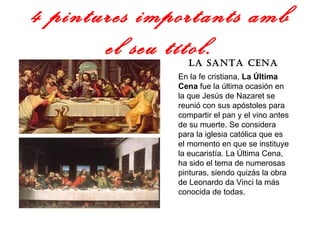 4 pintures importants amb el seu títol. La Santa Cena En la fe cristiana,  La Última Cena  fue la última ocasión en la que Jesús de Nazaret se reunió con sus apóstoles para compartir el pan y el vino antes de su muerte. Se considera para la iglesia católica que es el momento en que se instituye la eucaristía. La Última Cena, ha sido el tema de numerosas pinturas, siendo quizás la obra de Leonardo da Vinci la más conocida de todas.  