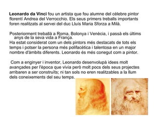 Leonardo da Vinci  fou un artista que fou alumne del cèlebre pintor  florentí Andrea del Verrocchio. Els seus primers treballs importants  foren realitzats al servei del duc Lluís Maria Sforza a Milà. Posteriorment treballà a Roma, Bolonya i Venècia, i passà els últims anys de la seva vida a França. Ha estat considerat com un dels pintors més destacats de tots els  temps i potser la persona més polifacètica i talentosa en un major  nombre d'àmbits diferents. Leonardo és més conegut com a pintor. Com a enginyer i inventor, Leonardo desenvolupà idees molt  avançades per l'època que vivia però molt pocs dels seus projectes arribaren a ser construïts; ni tan sols no eren realitzables a la llum  dels coneixements del seu temps.  