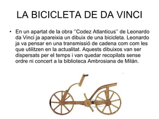 LA BICICLETA DE DA VINCI En un apartat de la obra ‘’Codez Atlanticus’’ de Leonardo da Vinci ja apareixia un dibuix de una bicicleta. Leonardo ja va pensar en una transmissió de cadena com com les que utilitzen en la actualitat. Aquests dibuixos van ser dispersats per el temps i van quedar recopilats sense ordre ni concert a la biblioteca Ambrosiana de Milán.  