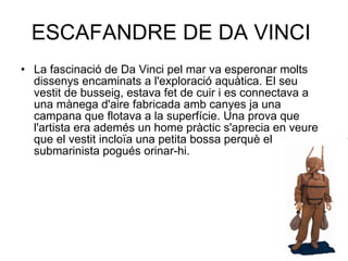 ESCAFANDRE DE DA VINCI  La fascinació de Da Vinci pel mar va esperonar molts dissenys encaminats a l'exploració aquàtica. El seu vestit de busseig, estava fet de cuir i es connectava a una mànega d'aire fabricada amb canyes ja una campana que flotava a la superfície. Una prova que l'artista era ademés un home pràctic s'aprecia en veure que el vestit incloïa una petita bossa perquè el submarinista pogués orinar-hi. 