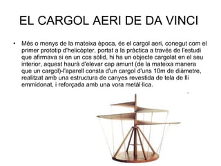 EL CARGOL AERI DE DA VINCI  Més o menys de la mateixa època, és el cargol aeri, conegut com el primer prototip d'helicòpter, portat a la pràctica a través de l'estudi que afirmava si en un cos sòlid, hi ha un objecte cargolat en el seu interior, aquest haurà d'elevar cap amunt (de la mateixa manera que un cargol)-l'aparell consta d'un cargol d'uns 10m de diàmetre, realitzat amb una estructura de canyes revestida de tela de lli emmidonat, i reforçada amb una vora metàl·lica. 