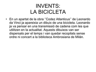 INVENTS: LA BICICLETA En un apartat de la obra ‘’Codez Atlanticus’’ de Leonardo da Vinci ja apareixia un dibuix de una bicicleta. Leonardo ja va pensar en una transmissió de cadena com les que utilitzen en la actualitat. Aquests dibuixos van ser dispersats per el temps i van quedar recopilats sense ordre ni concert a la biblioteca Ambrosiana de Milán. 