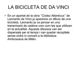 LA BICICLETA DE DA VINCI En un apartat de la obra ‘’Codez Atlanticus’’ de Leonardo da Vinci ja apareixia un dibuix de una bicicleta. Leonardo ja va pensar en una transmissió de cadena com com les que utilitzen en la actualitat. Aquests dibuixos van ser dispersats per el temps i van quedar recopilats sense ordre ni concert a la biblioteca Ambrosiana de Milán. 