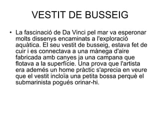 VESTIT DE BUSSEIG La fascinació de Da Vinci pel mar va esperonar molts dissenys encaminats a l'exploració aquàtica. El seu vestit de busseig, estava fet de cuir i es connectava a una mànega d'aire fabricada amb canyes ja una campana que flotava a la superfície. Una prova que l'artista era ademés un home pràctic s'aprecia en veure que el vestit incloïa una petita bossa perquè el submarinista pogués orinar-hi. 