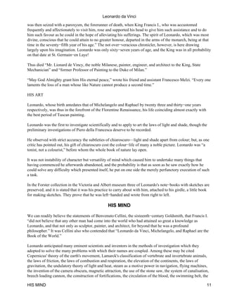 Leonardo da Vinci

was then seized with a paroxysm, the forerunner of death, when King Francis I., who was accustomed
frequently and affectionately to visit him, rose and supported his head to give him such assistance and to do
him such favour as he could in the hope of alleviating his sufferings. The spirit of Leonardo, which was most
divine, conscious that he could attain to no greater honour, departed in the arms of the monarch, being at that
time in the seventy−fifth year of his age.” The not over−veracious chronicler, however, is here drawing
largely upon his imagination. Leonardo was only sixty−seven years of age, and the King was in all probability
on that date at St. Germain−en Laye!

Thus died “Mr. Lionard de Vincy, the noble Milanese, painter, engineer, and architect to the King, State
Mechanician” and “former Professor of Painting to the Duke of Milan.”

“May God Almighty grant him His eternal peace,” wrote his friend and assistant Francesco Melzi. “Every one
laments the loss of a man whose like Nature cannot produce a second time.”

HIS ART

Leonardo, whose birth antedates that of Michelangelo and Raphael by twenty three and thirty−one years
respectively, was thus in the forefront of the Florentine Renaissance, his life coinciding almost exactly with
the best period of Tuscan painting.

Leonardo was the first to investigate scientifically and to apply to art the laws of light and shade, though the
preliminary investigations of Piero della Francesca deserve to be recorded.

He observed with strict accuracy the subtleties of chiaroscuro—light and shade apart from colour; but, as one
critic has pointed out, his gift of chiaroscuro cost the colour−life of many a noble picture. Leonardo was “a
tonist, not a colourist,” before whom the whole book of nature lay open.

It was not instability of character but versatility of mind which caused him to undertake many things that
having commenced he afterwards abandoned, and the probability is that as soon as he saw exactly how he
could solve any difficulty which presented itself, he put on one side the merely perfunctory execution of such
a task.

In the Forster collection in the Victoria and Albert museum three of Leonardo's note−books with sketches are
preserved, and it is stated that it was his practice to carry about with him, attached to his girdle, a little book
for making sketches. They prove that he was left−handed and wrote from right to left.

                                                   HIS MIND

We can readily believe the statements of Benvenuto Cellini, the sixteenth−century Goldsmith, that Francis I.
“did not believe that any other man had come into the world who had attained so great a knowledge as
Leonardo, and that not only as sculptor, painter, and architect, for beyond that he was a profound
philosopher.” It was Cellini also who contended that “Leonardo da Vinci, Michelangelo, and Raphael are the
Book of the World.”

Leonardo anticipated many eminent scientists and inventors in the methods of investigation which they
adopted to solve the many problems with which their names are coupled. Among these may be cited
Copernicus' theory of the earth's movement, Lamarck's classification of vertebrate and invertebrate animals,
the laws of friction, the laws of combustion and respiration, the elevation of the continents, the laws of
gravitation, the undulatory theory of light and heat, steam as a motive power in navigation, flying machines,
the invention of the camera obscura, magnetic attraction, the use of the stone saw, the system of canalisation,
breech loading cannon, the construction of fortifications, the circulation of the blood, the swimming belt, the

HIS MIND                                                                                                         11
 