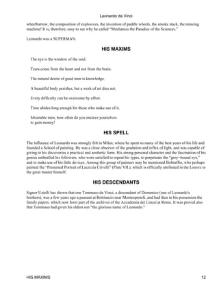 Leonardo da Vinci

wheelbarrow, the composition of explosives, the invention of paddle wheels, the smoke stack, the mincing
machine! It is, therefore, easy to see why he called “Mechanics the Paradise of the Sciences.”

Leonardo was a SUPERMAN.

                                                HIS MAXIMS

  The eye is the window of the soul.

  Tears come from the heart and not from the brain.

  The natural desire of good men is knowledge.

  A beautiful body perishes, but a work of art dies not.

  Every difficulty can be overcome by effort.

  Time abides long enough for those who make use of it.

  Miserable men, how often do you enslave yourselves
  to gain money!

                                                 HIS SPELL

The influence of Leonardo was strongly felt in Milan, where he spent so many of the best years of his life and
founded a School of painting. He was a close observer of the gradation and reflex of light, and was capable of
giving to his discoveries a practical and aesthetic form. His strong personal character and the fascination of his
genius enthralled his followers, who were satisfied to repeat his types, to perpetuate the “grey−hound eye,”
and to make use of his little devices. Among this group of painters may be mentioned Boltraffio, who perhaps
painted the “Presumed Portrait of Lucrezia Crivelli” (Plate VII.), which is officially attributed in the Louvre to
the great master himself.

                                          HIS DESCENDANTS

Signor Uzielli has shown that one Tommaso da Vinci, a descendant of Domenico (one of Leonardo's
brothers), was a few years ago a peasant at Bottinacio near Montespertoli, and had then in his possession the
family papers, which now form part of the archives of the Accademia dei Lincei at Rome. It was proved also
that Tommaso had given his eldest son “the glorious name of Leonardo.”




HIS MAXIMS                                                                                                     12
 
