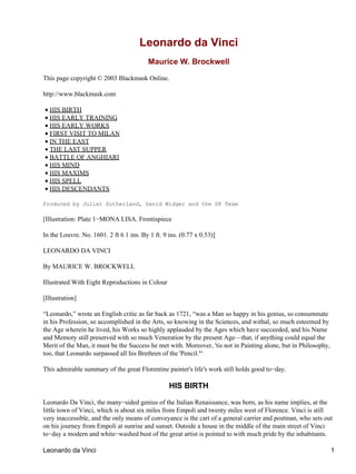 Leonardo da Vinci
                                          Maurice W. Brockwell

This page copyright © 2003 Blackmask Online.

http://www.blackmask.com

• HIS BIRTH
• HIS EARLY TRAINING
• HIS EARLY WORKS
• FIRST VISIT TO MILAN
• IN THE EAST
• THE LAST SUPPER
• BATTLE OF ANGHIARI
• HIS MIND
• HIS MAXIMS
• HIS SPELL
• HIS DESCENDANTS

Produced by Juliet Sutherland, David Widger and the DP Team

[Illustration: Plate 1−MONA LISA. Frontispiece

In the Louvre. No. 1601. 2 ft 6 1 ins. By 1 ft. 9 ins. (0.77 x 0.53)]

LEONARDO DA VINCI

By MAURICE W. BROCKWELL

Illustrated With Eight Reproductions in Colour

[Illustration]

“Leonardo,” wrote an English critic as far back as 1721, “was a Man so happy in his genius, so consummate
in his Profession, so accomplished in the Arts, so knowing in the Sciences, and withal, so much esteemed by
the Age wherein he lived, his Works so highly applauded by the Ages which have succeeded, and his Name
and Memory still preserved with so much Veneration by the present Age—that, if anything could equal the
Merit of the Man, it must be the Success he met with. Moreover, 'tis not in Painting alone, but in Philosophy,
too, that Leonardo surpassed all his Brethren of the 'Pencil.'“

This admirable summary of the great Florentine painter's life's work still holds good to−day.

                                                  HIS BIRTH

Leonardo Da Vinci, the many−sided genius of the Italian Renaissance, was born, as his name implies, at the
little town of Vinci, which is about six miles from Empoli and twenty miles west of Florence. Vinci is still
very inaccessible, and the only means of conveyance is the cart of a general carrier and postman, who sets out
on his journey from Empoli at sunrise and sunset. Outside a house in the middle of the main street of Vinci
to−day a modern and white−washed bust of the great artist is pointed to with much pride by the inhabitants.

Leonardo da Vinci                                                                                                1
 