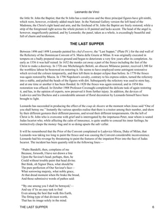Leonardo da Vinci
the little St. John the Baptist; that the St John has a reed cross and the three principal figures have gilt nimbi,
which were, however, evidently added much later. In the National Gallery version the left hand of the
Madonna, the Christ's right hand and arm, and the forehead of St. John the Baptist are freely restored, while a
strip of the foreground right across the whole picture is ill painted and lacks accent. The head of the angel is,
however, magnificently painted, and by Leonardo; the panel, taken as a whole, is exceedingly beautiful and
full of charm and tenderness.

                                           THE LAST SUPPER

Between 1496 and 1498 Leonardo painted his chef d'oeuvre, the “Last Supper,” (Plate IV.) for the end wall of
the Refectory of the Dominican Convent of S. Maria delle Grazie at Milan. It was originally executed in
tempera on a badly prepared stucco ground and began to deteriorate a very few years after its completion. As
early as 1556 it was half ruined. In 1652 the monks cut away a part of the fresco including the feet of the
Christ to make a doorway. In 1726 one Michelangelo Belotti, an obscure Milanese painter, received L300 for
the worthless labour he bestowed on restoring it. He seems to have employed some astringent restorative
which revived the colours temporarily, and then left them in deeper eclipse than before. In 1770 the fresco
was again restored by Mazza. In 1796 Napoleon's cavalry, contrary to his express orders, turned the refectory
into a stable, and pelted the heads of the figures with dirt. Subsequently the refectory was used to store hay,
and at one time or another it has been flooded. In 1820 the fresco was again restored, and in 1854 this
restoration was effaced. In October 1908 Professor Cavenaghi completed the delicate task of again restoring
it, and has, in the opinion of experts, now preserved it from further injury. In addition, the devices of
Ludovico and his Duchess and a considerable amount of floral decoration by Leonardo himself have been
brought to light.

Leonardo has succeeded in producing the effect of the coup de theatre at the moment when Jesus said “One of
you shall betray me.” Instantly the various apostles realise that there is a traitor among their number, and show
by their different gestures their different passions, and reveal their different temperaments. On the left of
Christ is St. John who is overcome with grief and is interrogated by the impetuous Peter, near whom is seated
Judas Iscariot who, while affecting the calm of innocence, is quite unable to conceal his inner feelings; he
instinctively clasps the money−bag and in so doing upsets the salt−cellar.

It will be remembered that the Prior of the Convent complained to Ludovico Sforza, Duke of Milan, that
Leonardo was taking too long to paint the fresco and was causing the Convent considerable inconvenience.
Leonardo had his revenge by threatening to paint the features of the impatient Prior into the face of Judas
Iscariot. The incident has been quaintly told in the following lines:—

 “Padre Bandelli, then, complains of me
 Because, forsooth, I have not drawn a line
 Upon the Saviour's head; perhaps, then, he
 Could without trouble paint that head divine.
 But think, oh Signor Duca, what should be
 The pure perfection of Our Saviour's face—
 What sorrowing majesty, what noble grace,
 At that dread moment when He brake the bread,
 And those submissive words of pathos said:

 “'By one among you I shall be betrayed,'—
 And say if 'tis an easy task to find
 Even among the best that walk this Earth,
 The fitting type of that divinest worth,
 That has its image solely in the mind.

THE LAST SUPPER                                                                                                   6
 