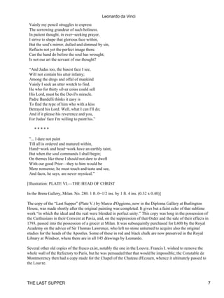 Leonardo da Vinci
 Vainly my pencil struggles to express
 The sorrowing grandeur of such holiness.
 In patient thought, in ever−seeking prayer,
 I strive to shape that glorious face within,
 But the soul's mirror, dulled and dimmed by sin,
 Reflects not yet the perfect image there.
 Can the hand do before the soul has wrought;
 Is not our art the servant of our thought?

 “And Judas too, the basest face I see,
 Will not contain his utter infamy;
 Among the dregs and offal of mankind
 Vainly I seek an utter wretch to find.
 He who for thirty silver coins could sell
 His Lord, must be the Devil's miracle.
 Padre Bandelli thinks it easy is
 To find the type of him who with a kiss
 Betrayed his Lord. Well, what I can I'll do;
 And if it please his reverence and you,
 For Judas' face I'm willing to paint his.”

    *****

 ”... I dare not paint
 Till all is ordered and matured within,
 Hand−work and head−work have an earthly taint,
 But when the soul commands I shall begin;
 On themes like these I should not dare to dwell
 With our good Prior—they to him would be
 Mere nonsense; he must touch and taste and see,
 And facts, he says, are never mystical.”

[Illustration: PLATE VI.—THE HEAD OF CHRIST

In the Brera Gallery, Milan. No. 280. 1 ft. 0−1/2 ins. by 1 ft. 4 ins. (0.32 x 0.40)]

The copy of the “Last Supper” (Plate V.) by Marco d'Oggiono, now in the Diploma Gallery at Burlington
House, was made shortly after the original painting was completed. It gives but a faint echo of that sublime
work “in which the ideal and the real were blended in perfect unity.” This copy was long in the possession of
the Carthusians in their Convent at Pavia, and, on the suppression of that Order and the sale of their effects in
1793, passed into the possession of a grocer at Milan. It was subsequently purchased for L600 by the Royal
Academy on the advice of Sir Thomas Lawrence, who left no stone unturned to acquire also the original
studies for the heads of the Apostles. Some of these in red and black chalk are now preserved in the Royal
Library at Windsor, where there are in all 145 drawings by Leonardo.

Several other old copies of the fresco exist, notably the one in the Louvre. Francis I. wished to remove the
whole wall of the Refectory to Paris, but he was persuaded that that would be impossible; the Constable de
Montmorency then had a copy made for the Chapel of the Chateau d'Ecouen, whence it ultimately passed to
the Louvre.



THE LAST SUPPER                                                                                                 7
 