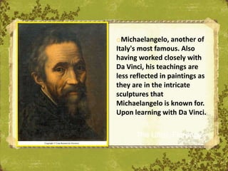 oMichaelangelo, another of
Italy's most famous. Also
having worked closely with
Da Vinci, his teachings are
less reflected in paintings as
they are in the intricate
sculptures that
Michaelangelo is known for.
Upon learning with Da Vinci.

      The Uffizi, Florence
 