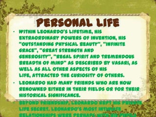 Personal life
„ Within Leonardo's lifetime, his
  extraordinary powers of invention, his
  "outstanding physical beauty", "infinite
  grace", "great strength and
  generosity", "regal spirit and tremendous
  breadth of mind" as described by Vasari, as
  well as all other aspects of his
  life, attracted the curiosity of others.
„ Leonardo had many friends who are now
  renowned either in their fields or for their
                              The Uffizi, Florence
  historical significance.
„ Beyond friendship, Leonardo kept his private
  life secret. Leonardo's most intimate
 
