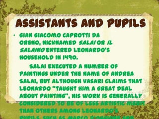 Assistants and pupils
„ Gian Giacomo Caprotti da
  Oreno, nicknamed Salai or Il
  Salaino entered Leonardo's
  household in 1490.
     Salai executed a number of
  paintings under the name of Andrea
  Salai, but although Vasari claims that
  Leonardo "taught him a great deal
                          The Uffizi, Florence
  about painting", his work is generally
  considered to be of less artistic merit
  than others among Leonardo's
 