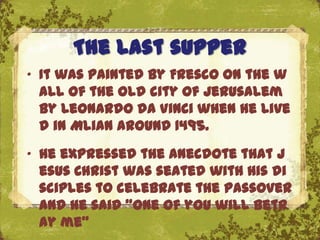 The last supper
„ It was painted by Fresco on the w
  all of the old city of Jerusalem
  by Leonardo da Vinci when he live
  d in Mlian around 1495.
„ He expressed the anecdote that J
  esus Christ was seated with his di
  sciples to celebrateThe Uffizi, Florence
                       the Passover
  and he said “one of you will betr
  ay me”
 