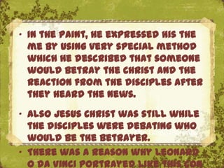 „ In the paint, he expressed his the
  me by using very special method
  which he described that someone
  would betray the Christ and the
  reaction from the disciples after
  they heard the news.
„ Also Jesus Christ was still while
  the disciples were debating who
                      The Uffizi, Florence
  would be the betrayer.
„ There was a reason why Leonard
  o da Vinci portrayed like this con
 