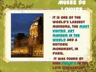 Musee du
      Louvre
 It is one of the
  world's largest
  museums, the most
  visited art
  museum in the
  world and a
  historic
  monument, in
  Paris.
      The Uffizi, Florence
 It was found by
  King Philip II in the
  late 12th century.
 