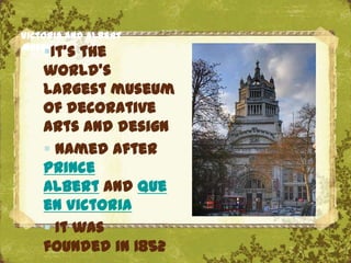 Victoria and Albert
Museum
    It’s the
    world's
    largest museum
    of decorative
    arts and design
     Named after
    Prince
    Albert and Que
    en Victoria       The Uffizi, Florence
     It was
    founded in 1852
 