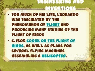 Engineering and
               inventions
„ For much of his life, Leonardo
  was fascinated by the
  phenomenon of flight and
  producing many studies of the
  flight of birds
„ c. 1505 Codex on the Flight of
  Birds, as well as plans for
  several flying machines
  resembling a helicopter. Florence
                        The Uffizi,
 