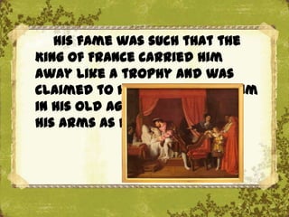 His fame was such that the
King of France carried him
away like a trophy and was
claimed to have supported him
in his old age and held him in
his arms as he died.
 