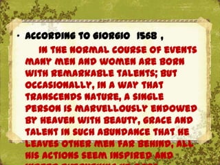 „ According to Giorgio 1568 ,
     In the normal course of events
  many men and women are born
  with remarkable talents; but
  occasionally, in a way that
  transcends nature, a single
  person is marvellously endowed
  by Heaven with beauty, grace and
  talent in such abundance that he
  leaves other men far behind, all
  his actions seem inspired and
 