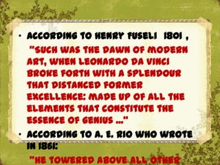 „ According to Henry Fuseli 1801 ,
   "Such was the dawn of modern
  art, when Leonardo da Vinci
  broke forth with a splendour
  that distanced former
  excellence: made up of all the
  elements that constitute the
  essence of genius ...“
„ According to A. E. Rio who wrote
  in 1861:
   "He towered above all other
 