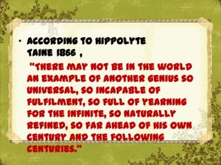 „ According to Hippolyte
  Taine 1866 ,
   "There may not be in the world
  an example of another genius so
  universal, so incapable of
  fulfilment, so full of yearning
  for the infinite, so naturally
  refined, so far ahead of his own
  century and the following
  centuries."
 