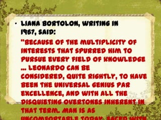 „ Liana Bortolon, writing in
  1967, said:
  "Because of the multiplicity of
  interests that spurred him to
  pursue every field of knowledge
  ... Leonardo can be
  considered, quite rightly, to have
  been the universal genius par
  excellence, and with all the
  disquieting overtones inherent in
  that term. Man is as
 