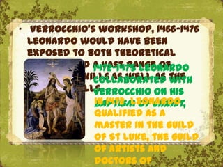 „ Verrocchio's workshop, 1466‟1476
  Leonardo would have been
  exposed to both theoretical
  training and a vast range of
                1472-1475 Leonardo
  technical skills as well as the
                collaborated with
  artistic skills.
                Verrocchio on his
                In 1472 Leonardo
                Baptism of Christ,
                qualified as a
                master in the Guild
                         The Uffizi, Florence
                of St Luke, the guild
                of artists and
                doctors of
 