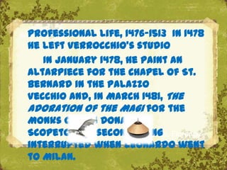 Professional life, 1476‟1513 In 1478
he left Verrocchio's studio
   In January 1478, he paint an
altarpiece for the Chapel of St.
Bernard in the Palazzo
Vecchio and, in March 1481, The
Adoration of the Magi for the
Monks of San Donato a
Scopeto .The second The Uffizi, Florence
                      being
interrupted when Leonardo went
to Milan.
 