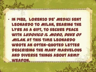 „ In 1482, Lorenzo de' Medici sent
  Leonardo to Milan, bearing the
  lyre as a gift, to secure peace
  with Ludovico il Moro, Duke of
  Milan. At this time Leonardo
  wrote an often-quoted letter
  describing the many marvelous
  and diverse things about army
                        The Uffizi, Florence
  weapon.
 
