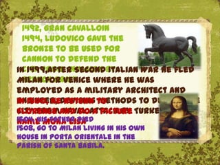 1492, Gran CavalloIn
  1494, Ludovico gave the
  bronze to be used for
  cannon to defend the
In 1499,after Secondby
  city from invasion Italian War he fled
  French army
Milan for Venice where he was
employed as a military architect and
engineer, devising to
In 1500, he return methods to defend the
city fromand doattack by Turkey.
Florence naval a picture
1504, his father died
name Mona lisa
1508, go to Milan living in his own
house in Porta Orientale in the
parish of Santa Babila.
 