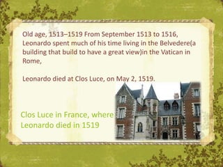 Old age, 1513–1519 From September 1513 to 1516,
Leonardo spent much of his time living in the Belvedere(a
building that build to have a great view)in the Vatican in
Rome,

Leonardo died at Clos Luce, on May 2, 1519.



Clos Luce in France, where
Leonardo died in 1519
 