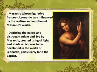 oMasaccio whose figurative
frescoes, Leonardo was influenced
by the realism and emotion of
Masaccio's works.

oDepicting the naked and
distraught Adam and Eve by
Masaccio, created using of light
and shade which was to be
developed in the works of
Leonardo, particularly John the
Baptist.                            The Uffizi, Florence
 