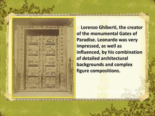 o Lorenzo Ghiberti, the creator
of the monumental Gates of
Paradise. Leonardo was very
impressed, as well as
influenced, by his combination
of detailed architectural
backgrounds and complex
figure compositions.



       The Uffizi, Florence
 