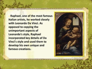 oRaphael, one of the most famous
Italian artists, he worked closely
with Leonardo Da Vinci. As
opposed to copying the
unimportant aspects of
Leonardo's style, Raphael
incorporated key details of Da
Vinci's style and used them to
develop his own unique and
famous creations.
                                     The Uffizi, Florence
 
