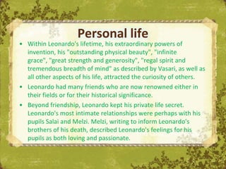 Personal life
• Within Leonardo's lifetime, his extraordinary powers of
  invention, his "outstanding physical beauty", "infinite
  grace", "great strength and generosity", "regal spirit and
  tremendous breadth of mind" as described by Vasari, as well as
  all other aspects of his life, attracted the curiosity of others.
• Leonardo had many friends who are now renowned either in
  their fields or for their historical significance.
• Beyond friendship, Leonardo kept his private life secret.
  Leonardo's most intimate relationships were perhaps with his
  pupils Salai and Melzi. Melzi, writing to inform Leonardo's
  brothers of his death, described Leonardo's feelings for his
                                              The Uffizi, Florence
  pupils as both loving and passionate.
 
