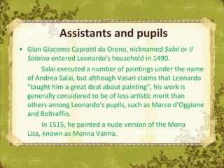 Assistants and pupils
• Gian Giacomo Caprotti da Oreno, nicknamed Salai or Il
  Salaino entered Leonardo's household in 1490.
       Salai executed a number of paintings under the name
  of Andrea Salai, but although Vasari claims that Leonardo
  "taught him a great deal about painting", his work is
  generally considered to be of less artistic merit than
  others among Leonardo's pupils, such as Marco d’Oggione
  and Boltraffio.
       In 1515, he painted a nude version of the Mona
  Lisa, known as Monna Vanna.         The Uffizi, Florence
 