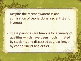- Despite the recent awareness and
  admiration of Leonardo as a scientist and
  inventor

- These paintings are famous for a variety of
  qualities which have been much imitated
  by students and discussed at great length
  by connoisseurs and critics Uffizi, Florence
                            The
 