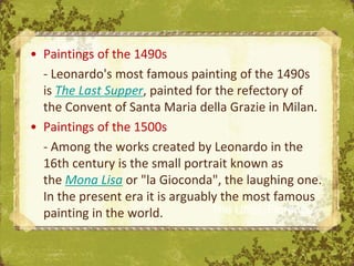 • Paintings of the 1490s
  - Leonardo's most famous painting of the 1490s
  is The Last Supper, painted for the refectory of
  the Convent of Santa Maria della Grazie in Milan.
• Paintings of the 1500s
  - Among the works created by Leonardo in the
  16th century is the small portrait known as
  the Mona Lisa or "la Gioconda", the laughing one.
  In the present era it is arguably the most famous
  painting in the world.          The Uffizi, Florence
 